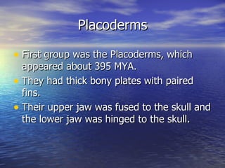 Placoderms

• First group was the Placoderms, which
  appeared about 395 MYA.
• They had thick bony plates with paired
  fins.
• Their upper jaw was fused to the skull and
  the lower jaw was hinged to the skull.
 