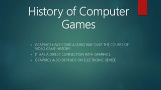 History of Computer
Games
 GRAPHICS HAVE COME A LONG WAY OVER THE COURSE OF
VIDEO GAME HISTORY
 IT HAS A DIRECT CONNECTION WITH GRAPHICS
 GRAPHICS ALSO DEPENDS ON ELECTRONIC DEVICE
 