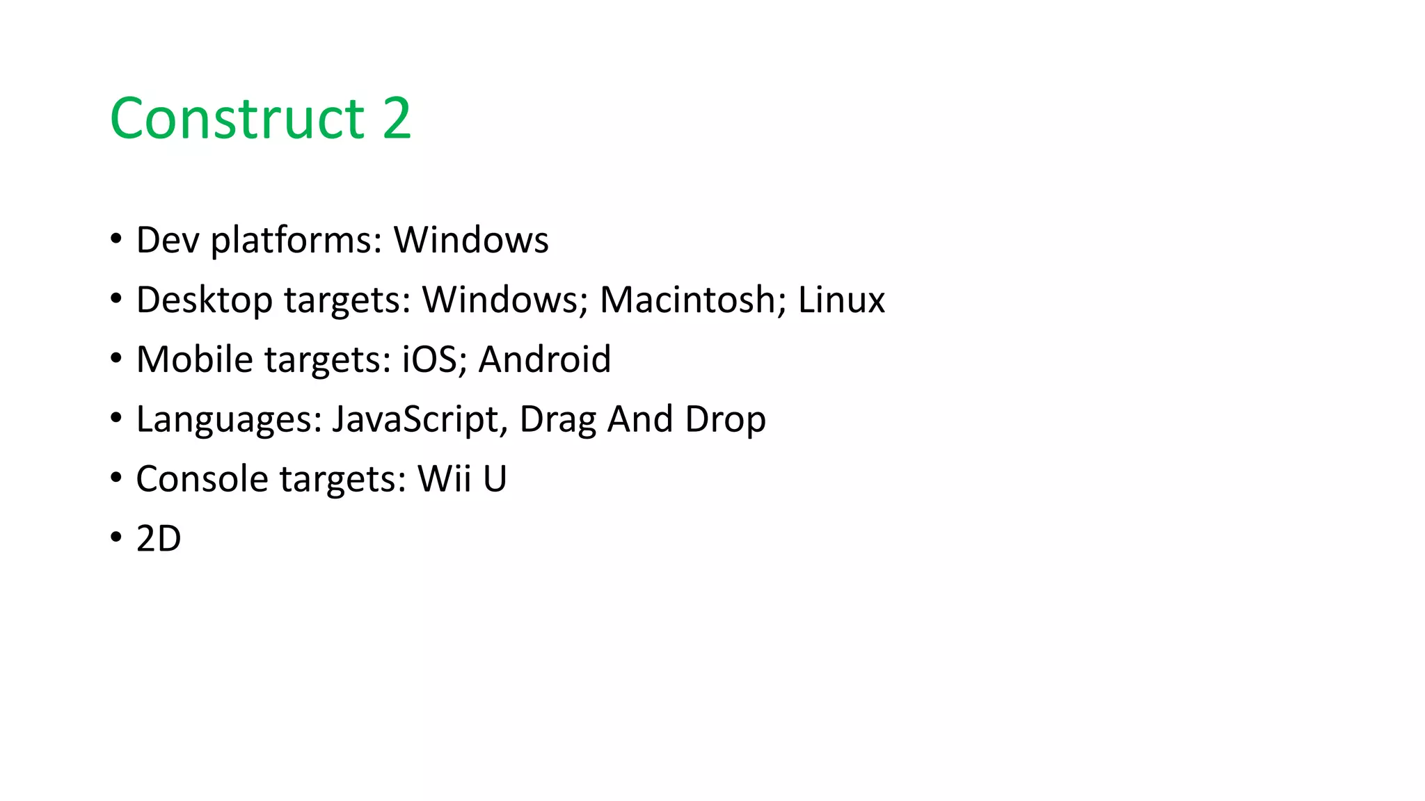 Construct 2
• Dev platforms: Windows
• Desktop targets: Windows; Macintosh; Linux
• Mobile targets: iOS; Android
• Languages: JavaScript, Drag And Drop
• Console targets: Wii U
• 2D
 