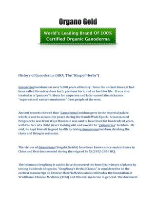 History of Ganoderma (AKA. The "King of Herbs")


GanodermaLucidum has over 5,000 years of history. Since the ancient times, it had
been called the miraculous herb, precious herb, and an herb for life. It was also
treated as a "panacea" tribute for emperors and later earned the nickname
"supernatural eastern mushroom" from people of the west.



Ancient records showed that “Ganoderma’Lucidum grew in the imperial palace,
which is said to account for peace during the Handi-Wudi Epoch. A man named
Pengzu who was from Wuyi Mountain was said to have lived for hundreds of years,
with the face of a child, never looking old, and owed it to "ganoderma" lucidum. He
said, he kept himself in good health by taking GanodermaLucidum, drinking the
chute and living in reclusion.



The virtues of Ganoderma (Lingshi, Reishi) have been known since ancient times in
China and first documented during the reign of Fu Xi (2952-2836 BC).



The Infamous SengNong is said to have discovered the beneficial virtues of plants by
testing hundreds of species. "SengNong's Herbal Classic" is considered to be the
earliest manuscript on Chinese MateriaMedica and is still today the foundation of
Traditional Chinese Medicine (TCM) and Oriental medicine in general. The document
 