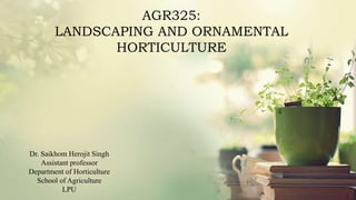 AGR325:
LANDSCAPING AND ORNAMENTAL
HORTICULTURE
Dr. Saikhom Herojit Singh
Assistant professor
Department of Horticulture
School of Agriculture
LPU
 