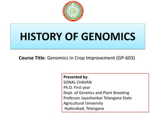 HISTORY OF GENOMICS
Course Title: Genomics in Crop Improvement (GP-603)
Presented by:
SONAL CHAVAN
Ph.D. First year
Dept. of Genetics and Plant Breeding
Professor Jayashankar Telangana State
Agricultural University
Hyderabad, Telangana
 