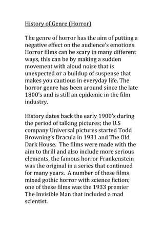 History of Genre (Horror)
The genre of horror has the aim of putting a
negative effect on the audience’s emotions.
Horror films can be scary in many different
ways, this can be by making a sudden
movement with aloud noise that is
unexpected or a buildup of suspense that
makes you cautious in everyday life. The
horror genre has been around since the late
1800’s and is still an epidemic in the film
industry.
History dates back the early 1900’s during
the period of talking pictures; the U.S
company Universal pictures started Todd
Browning’s Dracula in 1931 and The Old
Dark House. The films were made with the
aim to thrill and also include more serious
elements, the famous horror Frankenstein
was the original in a series that continued
for many years. A number of these films
mixed gothic horror with science fiction;
one of these films was the 1933 premier
The Invisible Man that included a mad
scientist.

 