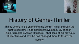 History of Genre-Thriller
This is where I’ll be examining the genre Thriller through the
past to see how it has changed/developed. My chosen
Thriller director is Alfred Hitchock. I shall look at his previous
Thriller films and how he has changed them to fit into the
society
 