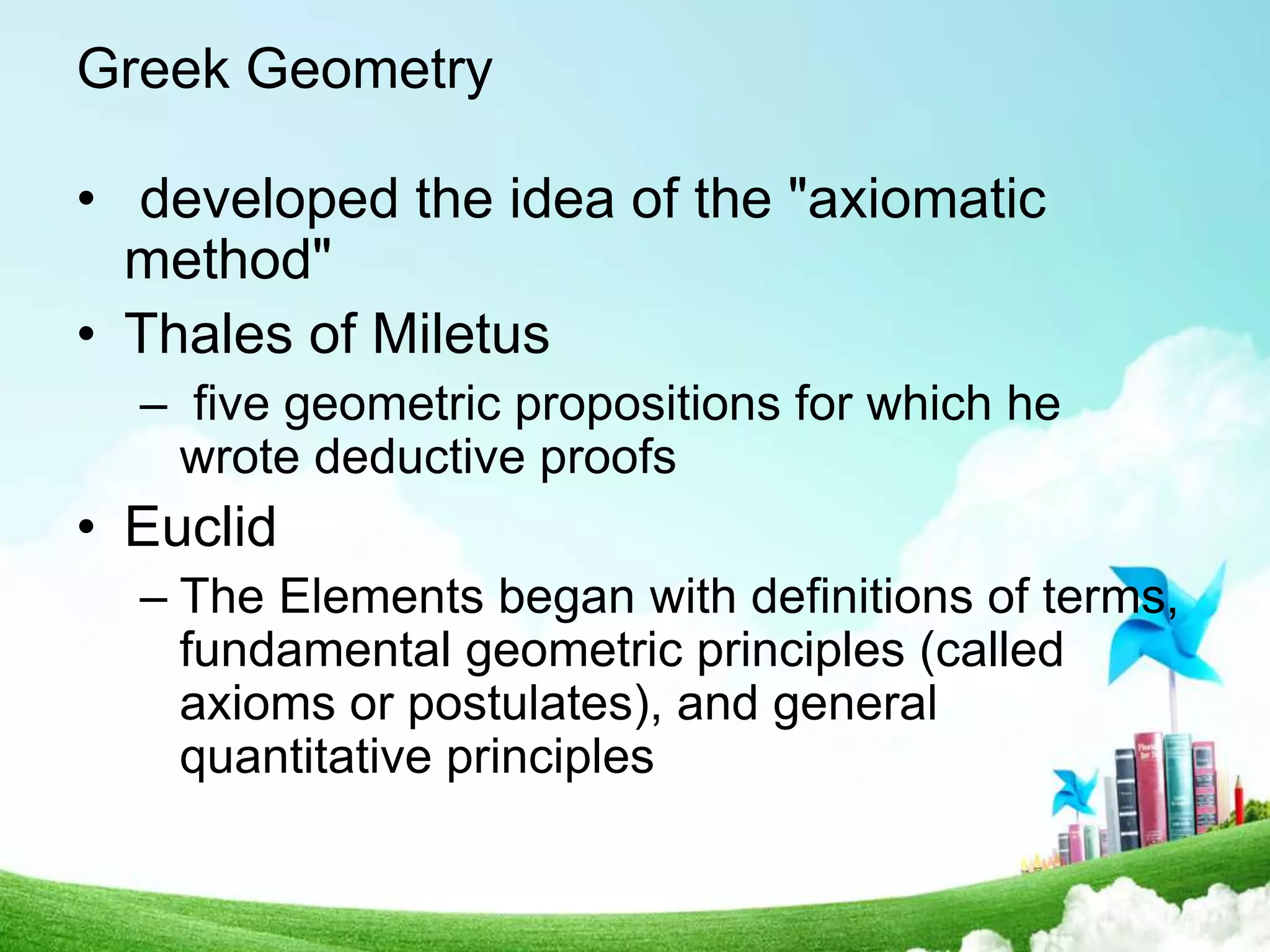 Greek Geometry
• developed the idea of the "axiomatic
method"
• Thales of Miletus
– five geometric propositions for which he
wrote deductive proofs
• Euclid
– The Elements began with definitions of terms,
fundamental geometric principles (called
axioms or postulates), and general
quantitative principles
 