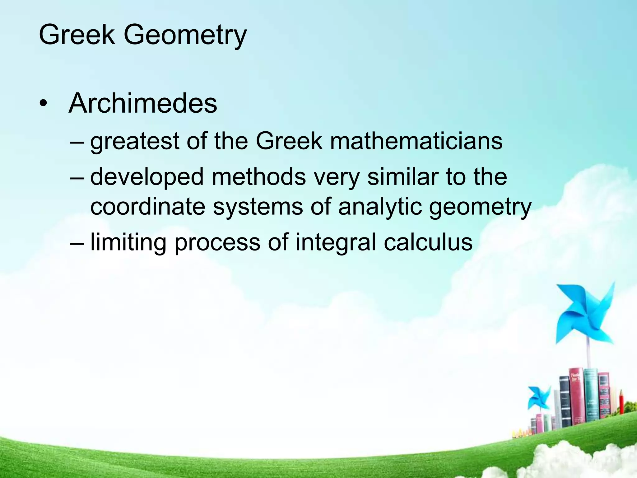 Greek Geometry
• Archimedes
– greatest of the Greek mathematicians
– developed methods very similar to the
coordinate systems of analytic geometry
– limiting process of integral calculus
 