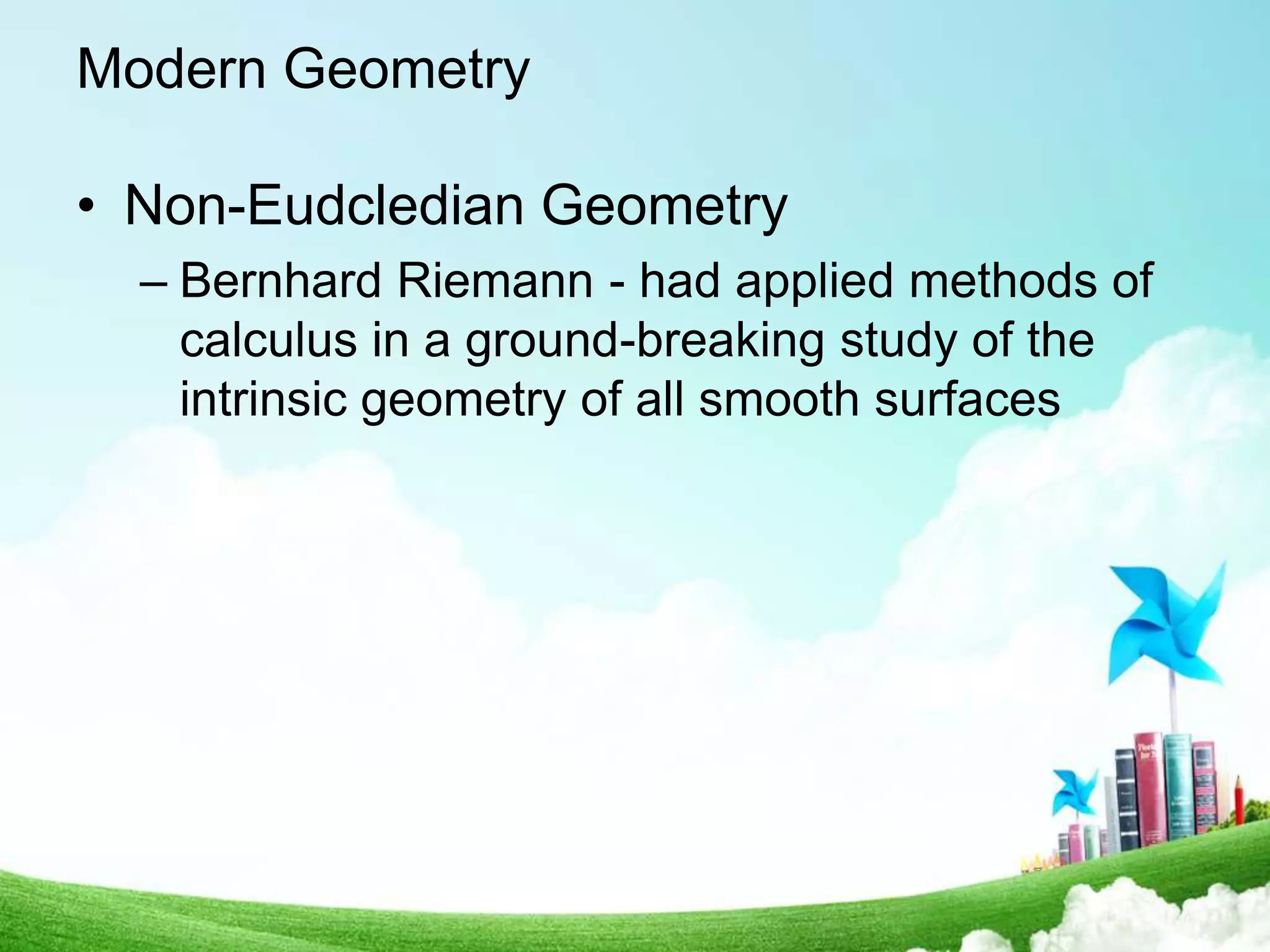 Modern Geometry
• Non-Eudcledian Geometry
– Bernhard Riemann - had applied methods of
calculus in a ground-breaking study of the
intrinsic geometry of all smooth surfaces
 