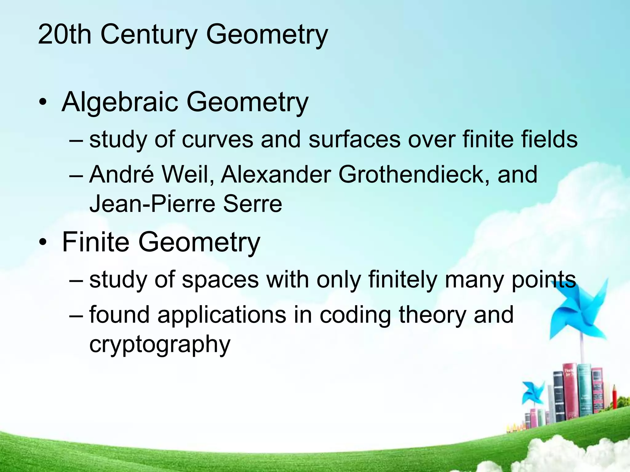 20th Century Geometry
• Algebraic Geometry
– study of curves and surfaces over finite fields
– André Weil, Alexander Grothendieck, and
Jean-Pierre Serre
• Finite Geometry
– study of spaces with only finitely many points
– found applications in coding theory and
cryptography
 