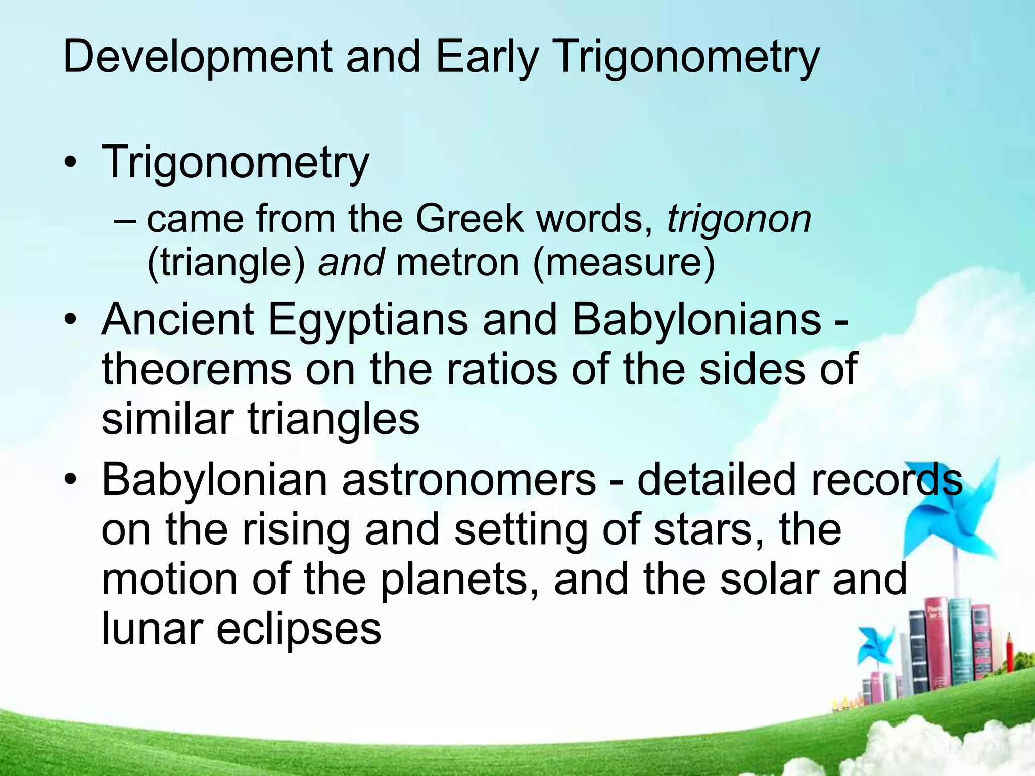 Development and Early Trigonometry
• Trigonometry
– came from the Greek words, trigonon
(triangle) and metron (measure)
• Ancient Egyptians and Babylonians -
theorems on the ratios of the sides of
similar triangles
• Babylonian astronomers - detailed records
on the rising and setting of stars, the
motion of the planets, and the solar and
lunar eclipses
 