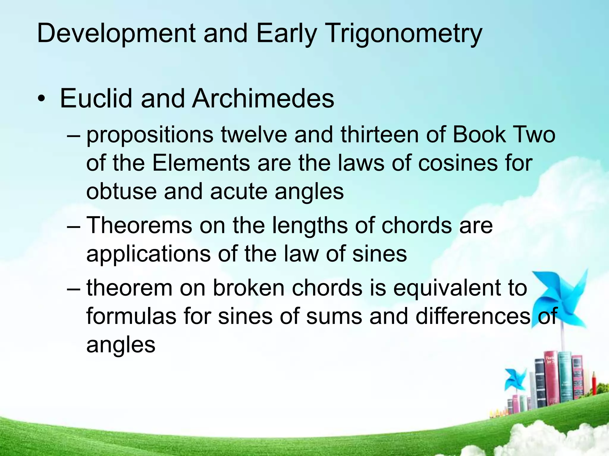 Development and Early Trigonometry
• Euclid and Archimedes
– propositions twelve and thirteen of Book Two
of the Elements are the laws of cosines for
obtuse and acute angles
– Theorems on the lengths of chords are
applications of the law of sines
– theorem on broken chords is equivalent to
formulas for sines of sums and differences of
angles
 