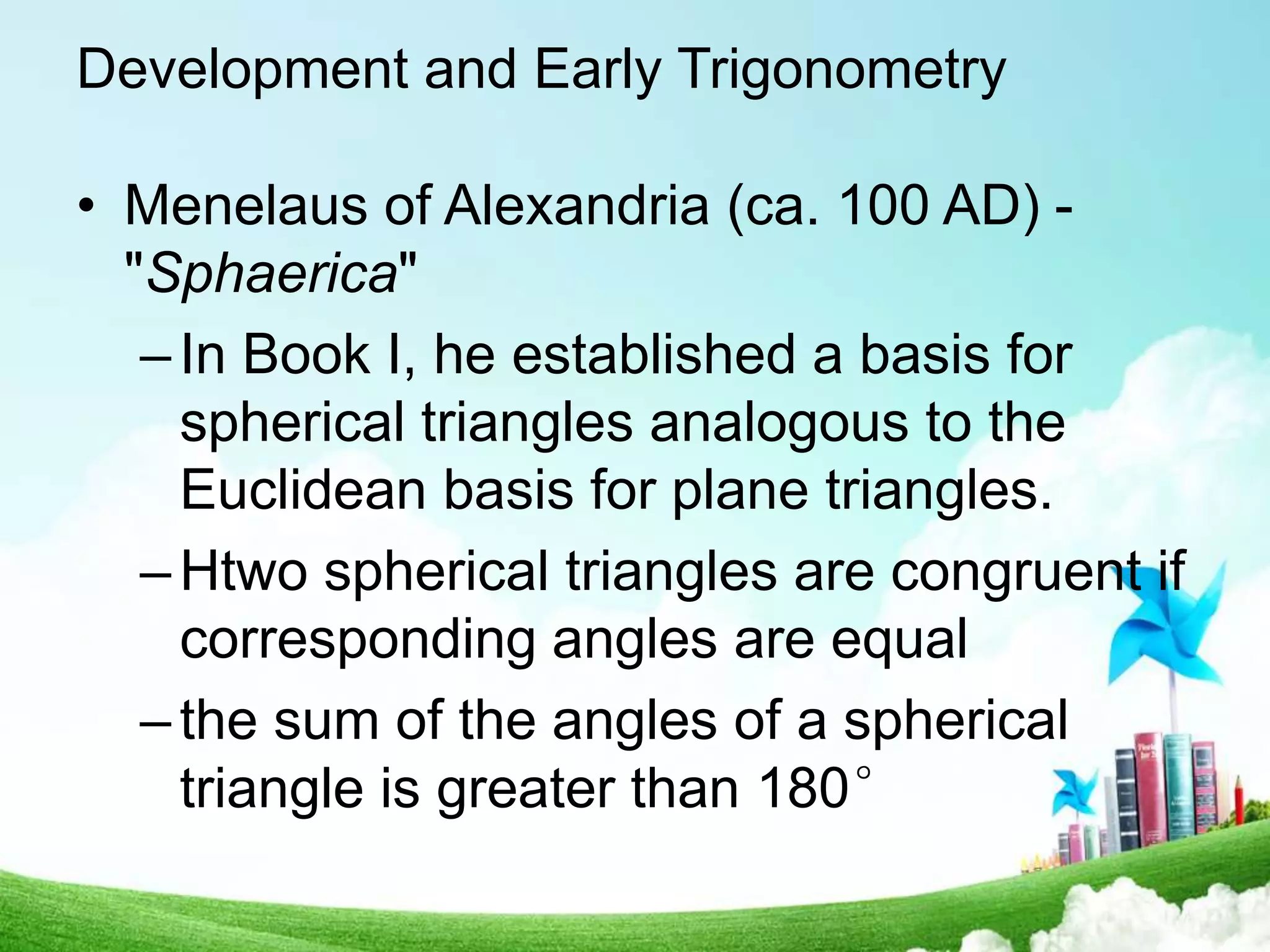 Development and Early Trigonometry
• Menelaus of Alexandria (ca. 100 AD) -
"Sphaerica"
–In Book I, he established a basis for
spherical triangles analogous to the
Euclidean basis for plane triangles.
–Htwo spherical triangles are congruent if
corresponding angles are equal
–the sum of the angles of a spherical
triangle is greater than 180°
 