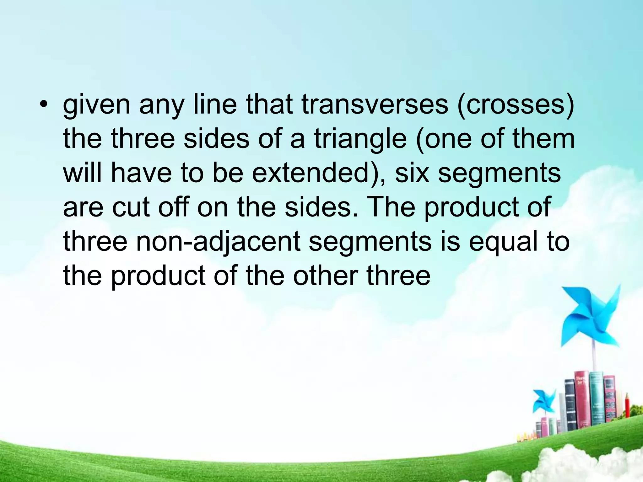• given any line that transverses (crosses)
the three sides of a triangle (one of them
will have to be extended), six segments
are cut off on the sides. The product of
three non-adjacent segments is equal to
the product of the other three
 