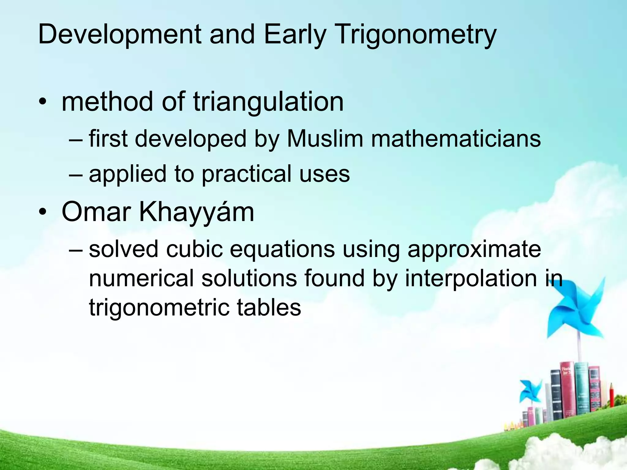 Development and Early Trigonometry
• method of triangulation
– first developed by Muslim mathematicians
– applied to practical uses
• Omar Khayyám
– solved cubic equations using approximate
numerical solutions found by interpolation in
trigonometric tables
 