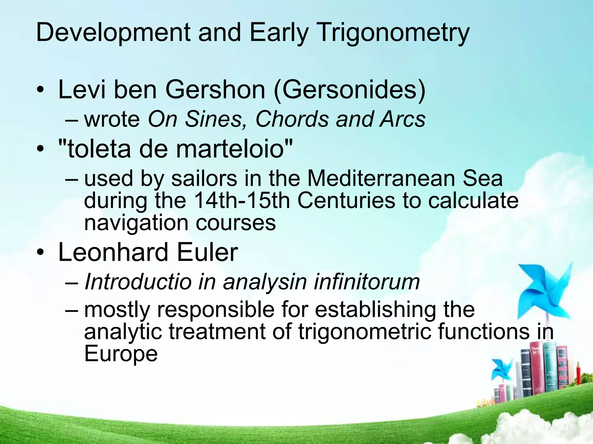 Development and Early Trigonometry
• Levi ben Gershon (Gersonides)
– wrote On Sines, Chords and Arcs
• "toleta de marteloio"
– used by sailors in the Mediterranean Sea
during the 14th-15th Centuries to calculate
navigation courses
• Leonhard Euler
– Introductio in analysin infinitorum
– mostly responsible for establishing the
analytic treatment of trigonometric functions in
Europe
 