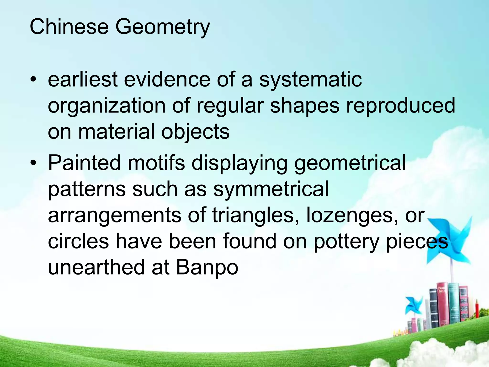 Chinese Geometry
• earliest evidence of a systematic
organization of regular shapes reproduced
on material objects
• Painted motifs displaying geometrical
patterns such as symmetrical
arrangements of triangles, lozenges, or
circles have been found on pottery pieces
unearthed at Banpo
 