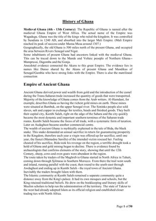 History of Ghana
Medieval Ghana (4th - 13th Century): The Republic of Ghana is named after the
medieval Ghana Empire of West Africa. The actual name of the Empire was
Wagadugu. Ghana was the title of the kings who ruled the kingdom. It was controlled
by Sundiata in 1240 AD, and absorbed into the larger Mali Empire. (Mali Empire
reached its peak of success under Mansa Musa around 1307.)
Geographically, the old Ghana is 500 miles north of the present Ghana, and occupied
the area between Rivers Senegal and Niger.
Some inhabitants of present Ghana had ancestors linked with the medieval Ghana.
This can be traced down to the Mande and Voltaic peoeple of Northern Ghana--
Mamprussi, Dagomba and the Gonja.
Anecdotal evidence connected the Akans to this great Empire. The evidence lies in
names like Danso shared by the Akans of present Ghana and Mandikas of
Senegal/Gambia who have strong links with the Empire. There is also the matrilineal
connection

Empire of Ancient Ghana
Ancient Ghana derived power and wealth from gold and the introduction of the camel
during the Trans-Saharan trade increased the quantity of goods that were transported.
Majority of the knowledge of Ghana comes from the Arab writers. Al-Hamdani, for
example, describes Ghana as having the richest gold mines on earth. These mines
were situated at Bambuk, on the upper Senegal river. The Soninke people also sold
slaves, salt and copper in exchange for textiles, beads and finished goods. They built
their capital city, Kumbi Saleh, right on the edge of the Sahara and the city quickly
became the most dynamic and important southern terminus of the Saharan trade
routes. Kumbi Saleh became the focus of all trade, with a systematic form of taxation.
Later on Audaghust became another commercial centre.
The wealth of ancient Ghana is mythically explained in the tale of Bida, the black
snake. This snake demanded an annual sacrifice in return for guaranteeing prosperity
in the Kingdom, therefore each year a virgin was offered up for sacrifice, until one
year, the fiancé (Mamadou Sarolle) of the intended victim rescued her. Feeling
cheated of his sacrifice, Bida took his revenge on the region, a terrible drought took a
hold of Ghana and gold mining began to decline. There is evidence found by
archaeologists that confirms elements of the story, showing that until the 12th
Century, sheep, cows and even goats were abundant in the region.
The route taken by traders of the Maghreb to Ghana started in North Africa in Tahert,
coming down through Sjilmasa in Southern Morocco. From there the trail went south
and inland, running parallel with the coast, then round to the south-east through
Awdaghust and ending up in Kumbi Saleh - the royal town of Ancient Ghana.
Inevitably the traders brought Islam with them.
The Islamic community at Kumbi Saleh remained a separate community quite a
distance away from the King's palace. It had its own mosques and schools, but the
King retained traditional beliefs. He drew on the bookkeeping and literary skills of
Muslim scholars to help run the administration of the territory. The state of Takrur to
the west had already adopted Islam as its official religion and established closer
trading ties with North Africa.



                                                                           Page 1 of 50
 