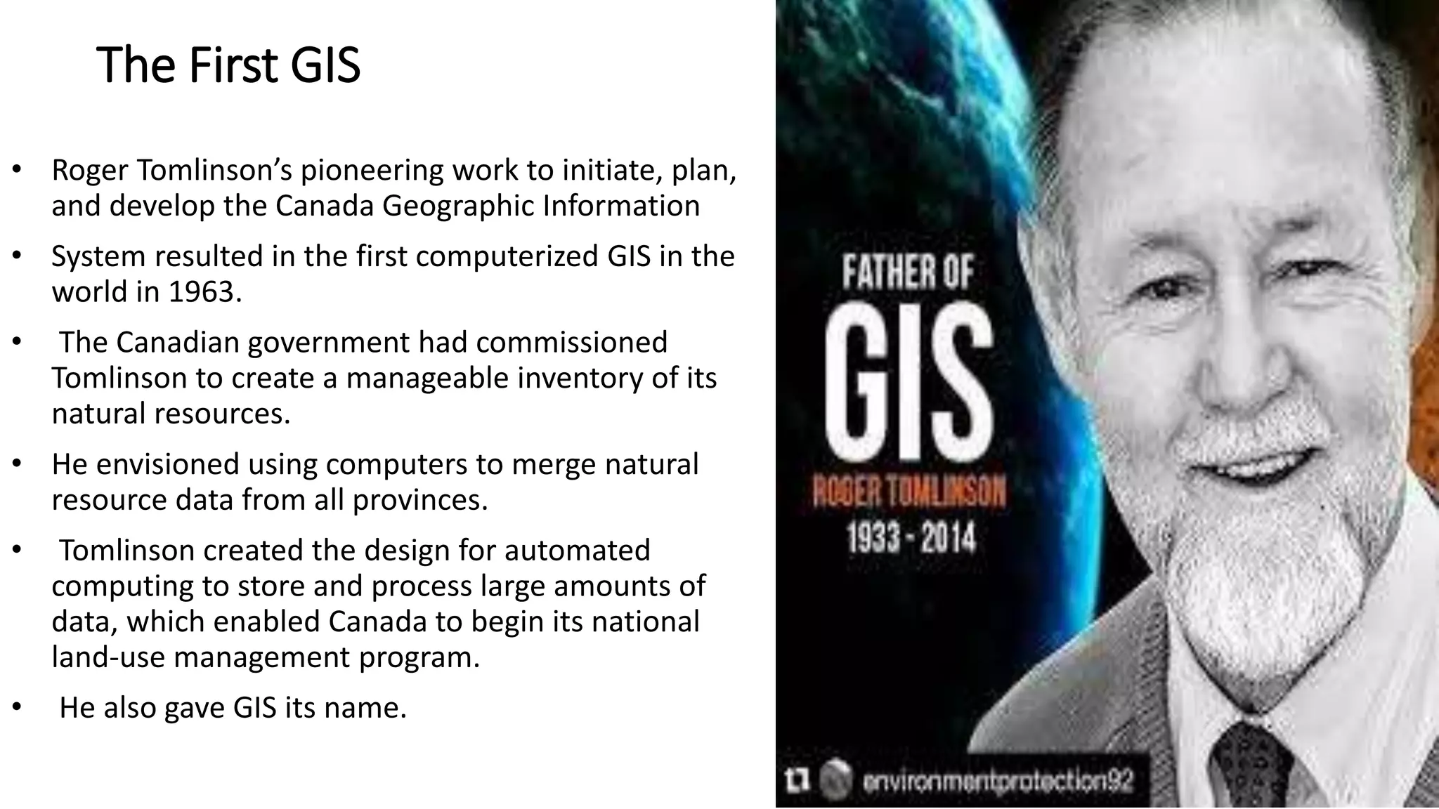 The First GIS
• Roger Tomlinson’s pioneering work to initiate, plan,
and develop the Canada Geographic Information
• System resulted in the first computerized GIS in the
world in 1963.
• The Canadian government had commissioned
Tomlinson to create a manageable inventory of its
natural resources.
• He envisioned using computers to merge natural
resource data from all provinces.
• Tomlinson created the design for automated
computing to store and process large amounts of
data, which enabled Canada to begin its national
land-use management program.
• He also gave GIS its name.
 