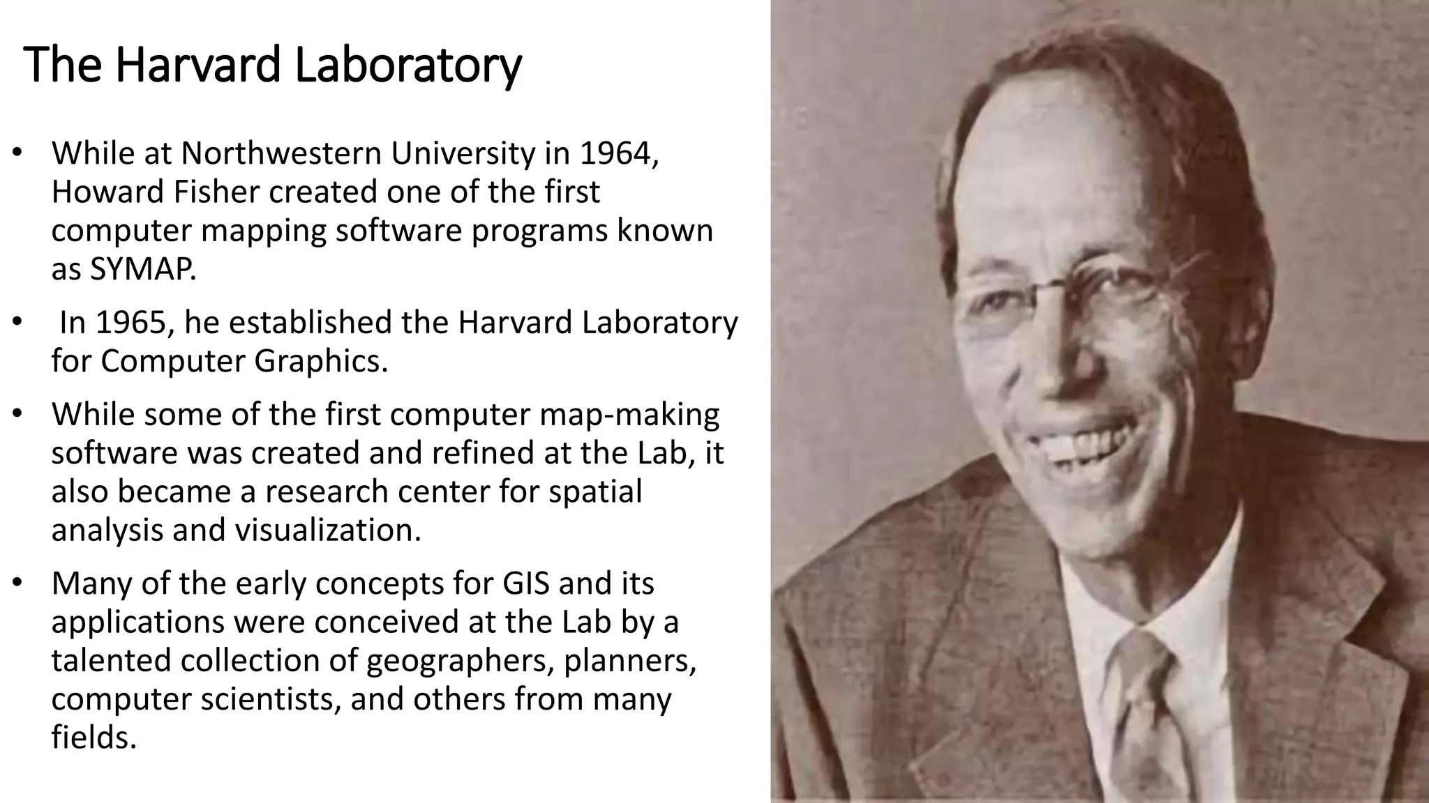 The Harvard Laboratory
• While at Northwestern University in 1964,
Howard Fisher created one of the first
computer mapping software programs known
as SYMAP.
• In 1965, he established the Harvard Laboratory
for Computer Graphics.
• While some of the first computer map-making
software was created and refined at the Lab, it
also became a research center for spatial
analysis and visualization.
• Many of the early concepts for GIS and its
applications were conceived at the Lab by a
talented collection of geographers, planners,
computer scientists, and others from many
fields.
 