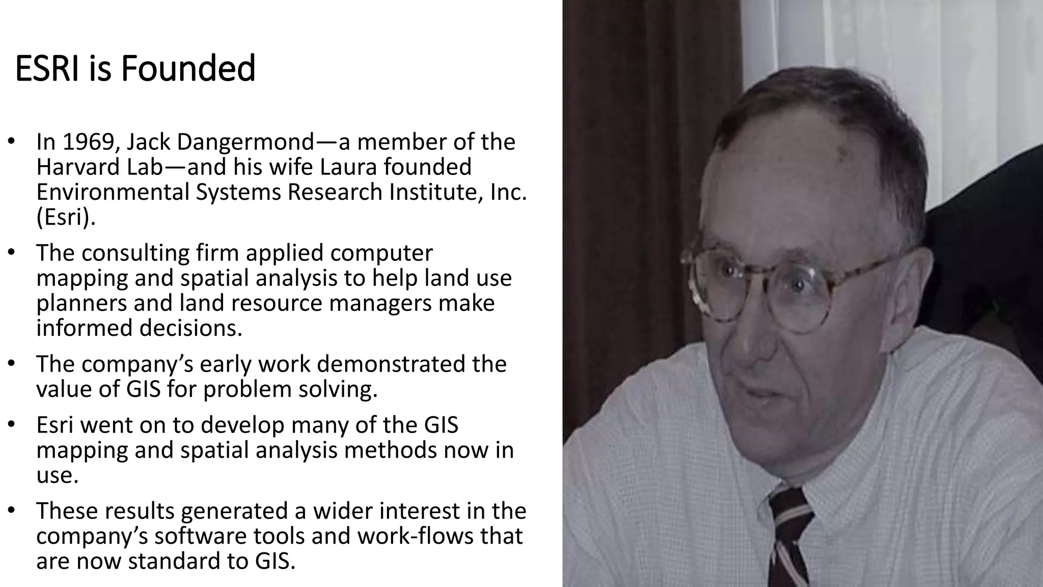 ESRI is Founded
• In 1969, Jack Dangermond—a member of the
Harvard Lab—and his wife Laura founded
Environmental Systems Research Institute, Inc.
(Esri).
• The consulting firm applied computer
mapping and spatial analysis to help land use
planners and land resource managers make
informed decisions.
• The company’s early work demonstrated the
value of GIS for problem solving.
• Esri went on to develop many of the GIS
mapping and spatial analysis methods now in
use.
• These results generated a wider interest in the
company’s software tools and work-flows that
are now standard to GIS.
 