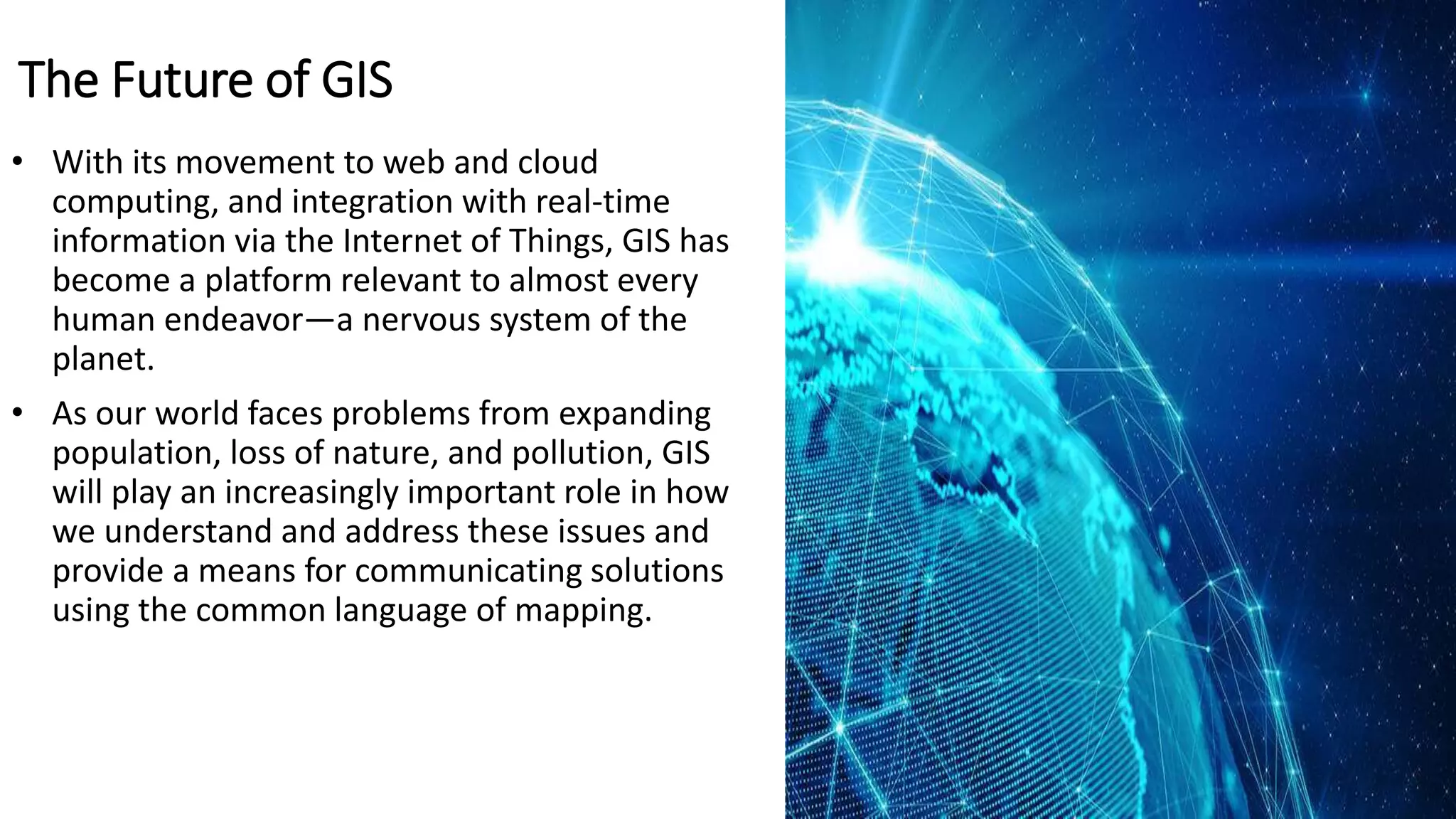 The Future of GIS
• With its movement to web and cloud
computing, and integration with real-time
information via the Internet of Things, GIS has
become a platform relevant to almost every
human endeavor—a nervous system of the
planet.
• As our world faces problems from expanding
population, loss of nature, and pollution, GIS
will play an increasingly important role in how
we understand and address these issues and
provide a means for communicating solutions
using the common language of mapping.
 