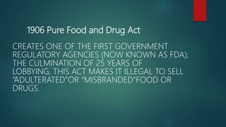 1906 Pure Food and Drug Act
CREATES ONE OF THE FIRST GOVERNMENT
REGULATORY AGENCIES (NOW KNOWN AS FDA);
THE CULMINATION OF 25 YEARS OF
LOBBYING, THIS ACT MAKES IT ILLEGAL TO SELL
“ADULTERATED”OR “MISBRANDED”FOOD OR
DRUGS.
 
