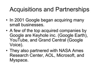 Acquisitions and Partnerships
• In 2001 Google began acquiring many
small businesses.
• A few of the top acquired companies by
Google are Keyhole inc. (Google Earth),
YouTube, and Grand Central (Google
Voice).
• They also partnered with NASA Ames
Research Center, AOL, Microsoft, and
Myspace.
