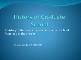 A history of the events that shaped graduate school 
from 1900 to the present 
Cynthia Kaletka BSN RN CCRN 
 
