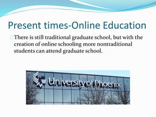 Present times-Online Education 
There is still traditional graduate school, but with the 
creation of online schooling more nontraditional 
students can attend graduate school. 
 