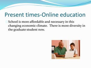Present times-Online education 
School is more affordable and necessary in this 
changing economic climate. There is more diversity in 
the graduate student now. 
 