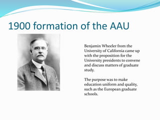1900 formation of the AAU 
Benjamin Wheeler from the 
University of California came up 
with the proposition for the 
University presidents to convene 
and discuss matters of graduate 
study. 
The purpose was to make 
education uniform and quality, 
such as the European graduate 
schools. 
 