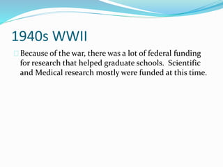 1940s WWII 
Because of the war, there was a lot of federal funding 
for research that helped graduate schools. Scientific 
and Medical research mostly were funded at this time. 
 