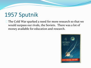 1957 Sputnik 
The Cold War sparked a need for more research so that we 
would surpass our rivals, the Soviets. There was a lot of 
money available for education and research. 
 