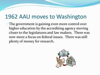 1962 AAU moves to Washington 
The government is gaining even more control over 
higher education by the accrediting agency moving 
closer to the legislatures and law makers. There was 
now more a focus on federal issues. There was still 
plenty of money for research. 
 