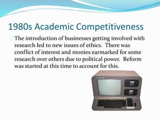 1980s Academic Competitiveness 
The introduction of businesses getting involved with 
research led to new issues of ethics. There was 
conflict of interest and monies earmarked for some 
research over others due to political power. Reform 
was started at this time to account for this. 
 