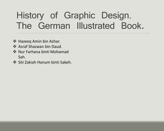 History of Graphic Design.
The German Illustrated Book.
 Hazeeq Amin bin Azhar.
 Asraf Shazwan bin Daud.
 Nur Farhana binti Mohamad
Sah.
 Siti Zakiah Hanum binti Sakeh.
 