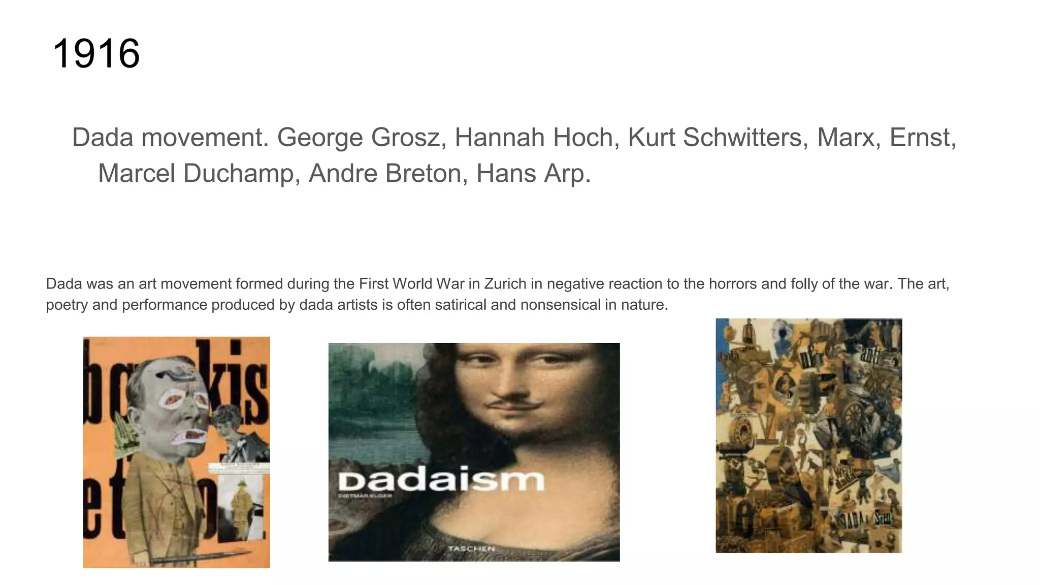 1916
Dada movement. George Grosz, Hannah Hoch, Kurt Schwitters, Marx, Ernst,
Marcel Duchamp, Andre Breton, Hans Arp.
Dada was an art movement formed during the First World War in Zurich in negative reaction to the horrors and folly of the war. The art,
poetry and performance produced by dada artists is often satirical and nonsensical in nature.
 