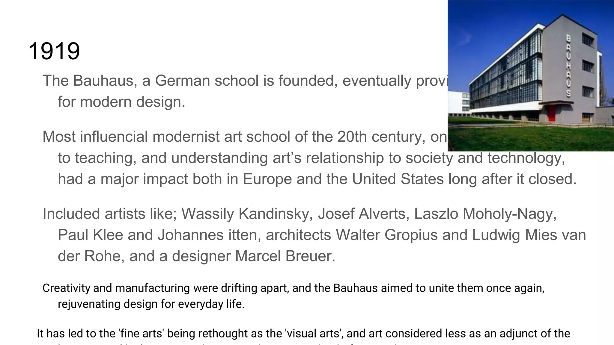 1919
The Bauhaus, a German school is founded, eventually providing the framework
for modern design.
Most influencial modernist art school of the 20th century, one whose approach
to teaching, and understanding art’s relationship to society and technology,
had a major impact both in Europe and the United States long after it closed.
Included artists like; Wassily Kandinsky, Josef Alverts, Laszlo Moholy-Nagy,
Paul Klee and Johannes itten, architects Walter Gropius and Ludwig Mies van
der Rohe, and a designer Marcel Breuer.
Creativity and manufacturing were drifting apart, and the Bauhaus aimed to unite them once again,
rejuvenating design for everyday life.
It has led to the 'fine arts' being rethought as the 'visual arts', and art considered less as an adjunct of the
 