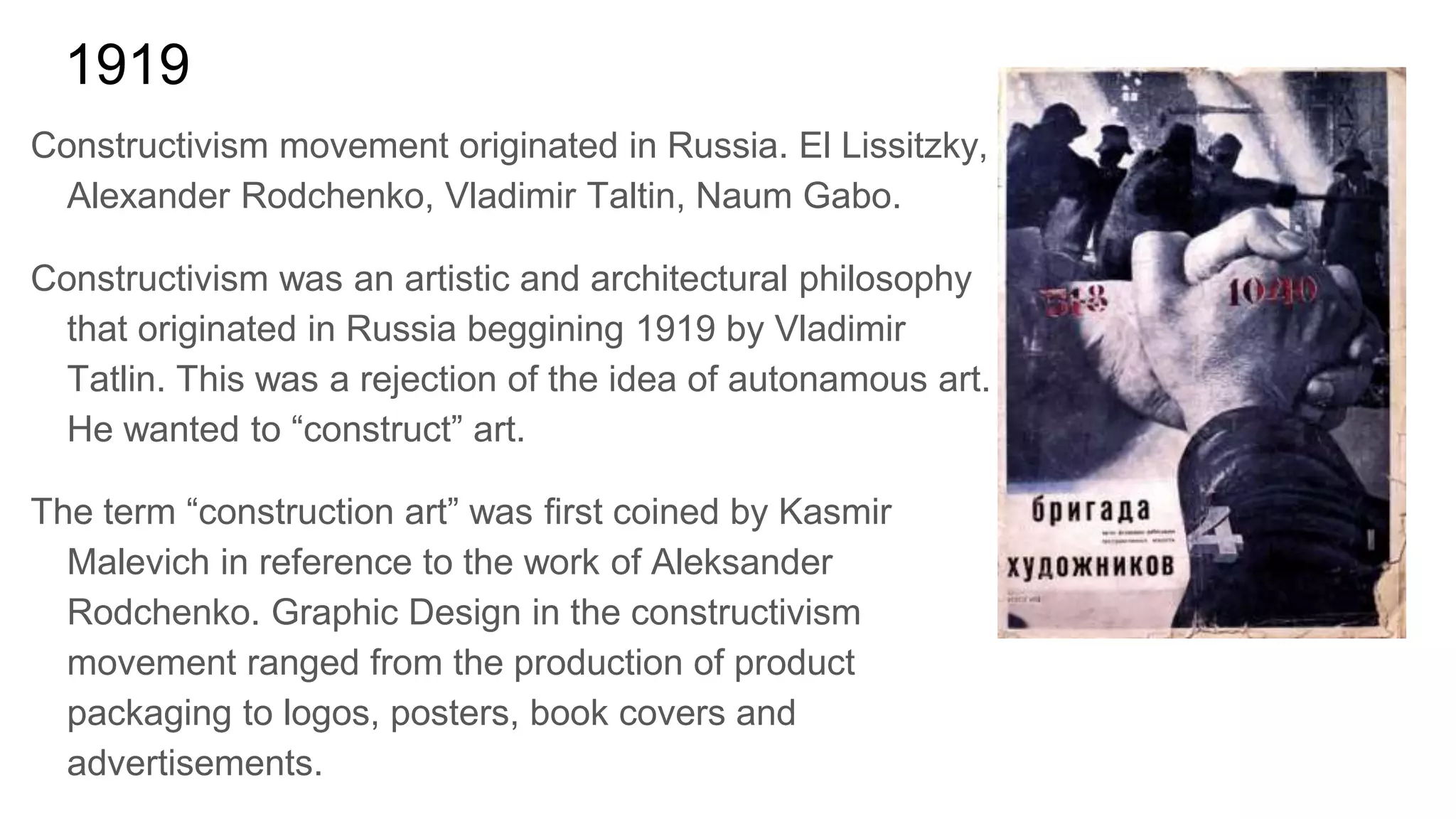 1919
Constructivism movement originated in Russia. El Lissitzky,
Alexander Rodchenko, Vladimir Taltin, Naum Gabo.
Constructivism was an artistic and architectural philosophy
that originated in Russia beggining 1919 by Vladimir
Tatlin. This was a rejection of the idea of autonamous art.
He wanted to “construct” art.
The term “construction art” was first coined by Kasmir
Malevich in reference to the work of Aleksander
Rodchenko. Graphic Design in the constructivism
movement ranged from the production of product
packaging to logos, posters, book covers and
advertisements.
 
