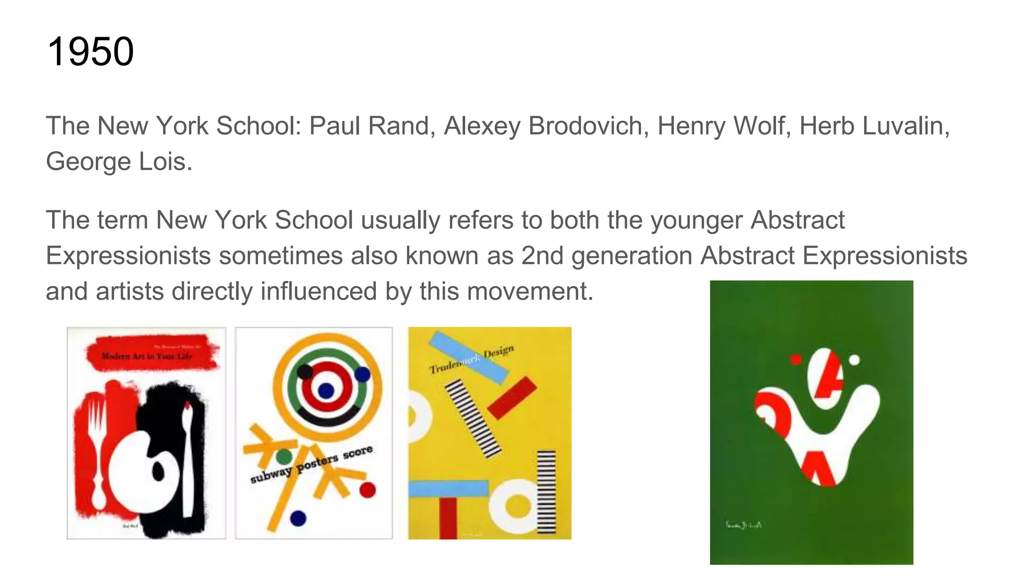 1950
The New York School: Paul Rand, Alexey Brodovich, Henry Wolf, Herb Luvalin,
George Lois.
The term New York School usually refers to both the younger Abstract
Expressionists sometimes also known as 2nd generation Abstract Expressionists
and artists directly influenced by this movement.
 