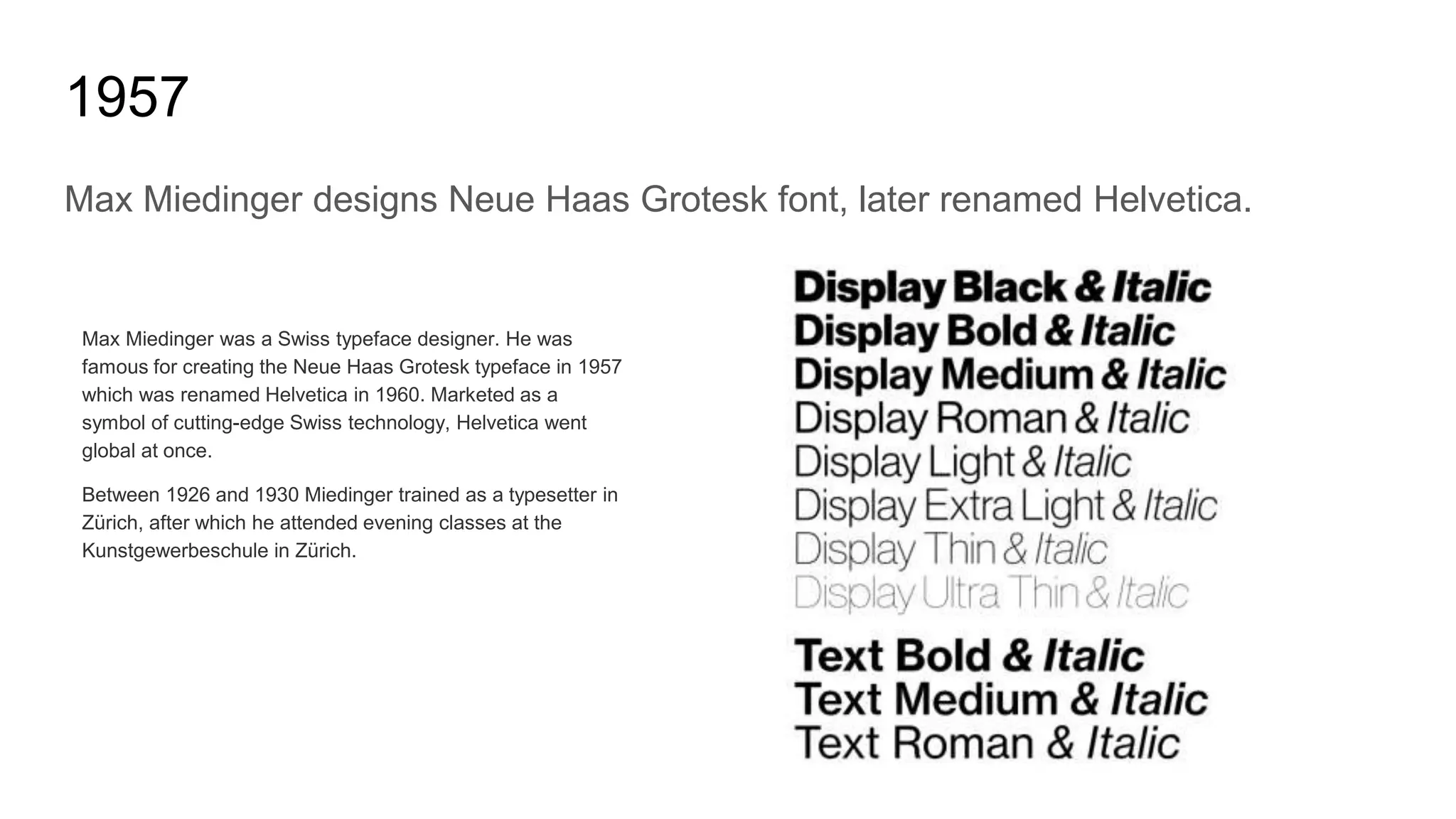 1957
Max Miedinger designs Neue Haas Grotesk font, later renamed Helvetica.
Max Miedinger was a Swiss typeface designer. He was
famous for creating the Neue Haas Grotesk typeface in 1957
which was renamed Helvetica in 1960. Marketed as a
symbol of cutting-edge Swiss technology, Helvetica went
global at once.
Between 1926 and 1930 Miedinger trained as a typesetter in
Zürich, after which he attended evening classes at the
Kunstgewerbeschule in Zürich.
 