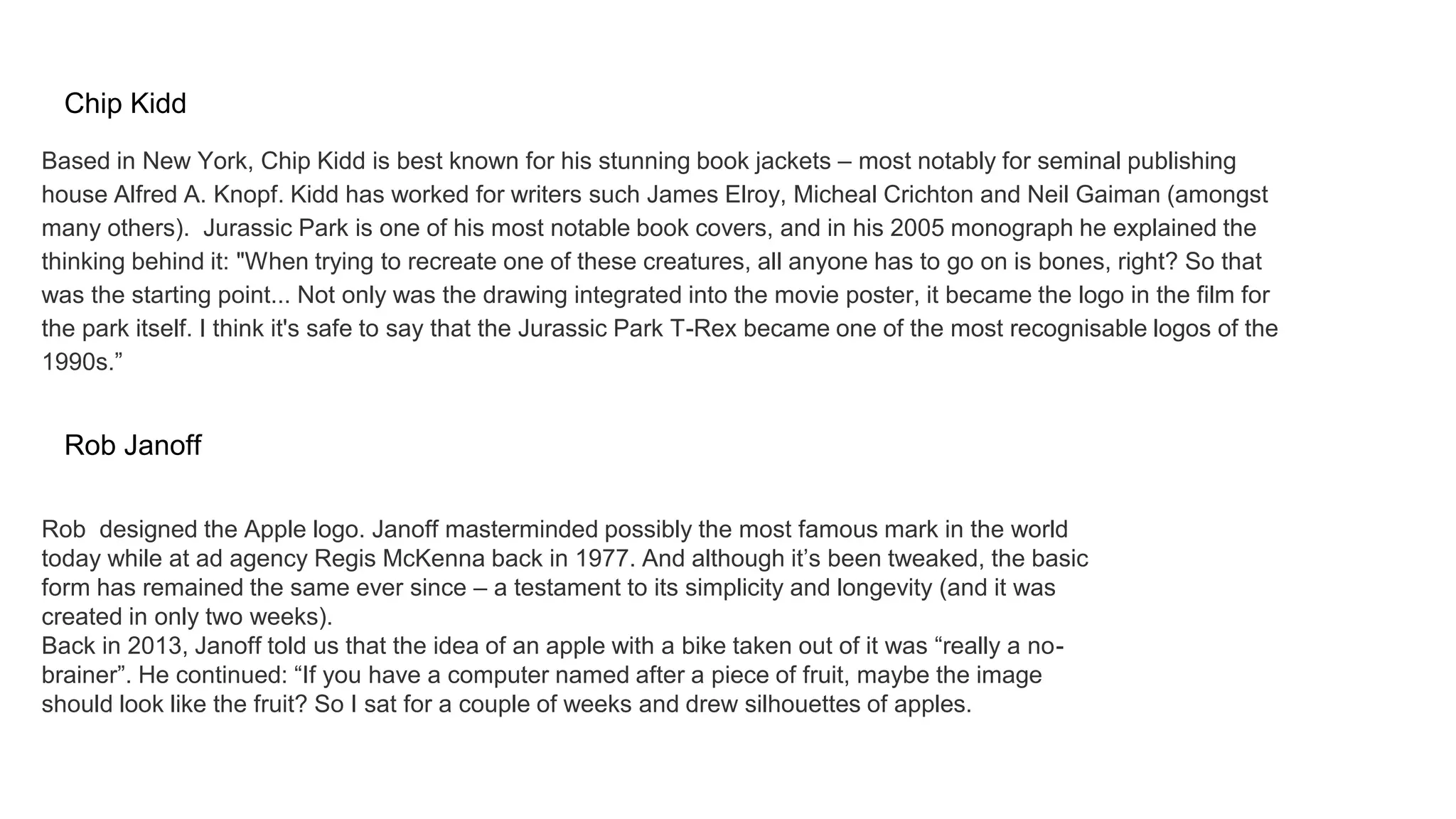 Chip Kidd
Based in New York, Chip Kidd is best known for his stunning book jackets – most notably for seminal publishing
house Alfred A. Knopf. Kidd has worked for writers such James Elroy, Micheal Crichton and Neil Gaiman (amongst
many others). Jurassic Park is one of his most notable book covers, and in his 2005 monograph he explained the
thinking behind it: "When trying to recreate one of these creatures, all anyone has to go on is bones, right? So that
was the starting point... Not only was the drawing integrated into the movie poster, it became the logo in the film for
the park itself. I think it's safe to say that the Jurassic Park T-Rex became one of the most recognisable logos of the
1990s.”
Rob Janoff
Rob designed the Apple logo. Janoff masterminded possibly the most famous mark in the world
today while at ad agency Regis McKenna back in 1977. And although it’s been tweaked, the basic
form has remained the same ever since – a testament to its simplicity and longevity (and it was
created in only two weeks).
Back in 2013, Janoff told us that the idea of an apple with a bike taken out of it was “really a no-
brainer”. He continued: “If you have a computer named after a piece of fruit, maybe the image
should look like the fruit? So I sat for a couple of weeks and drew silhouettes of apples.
 