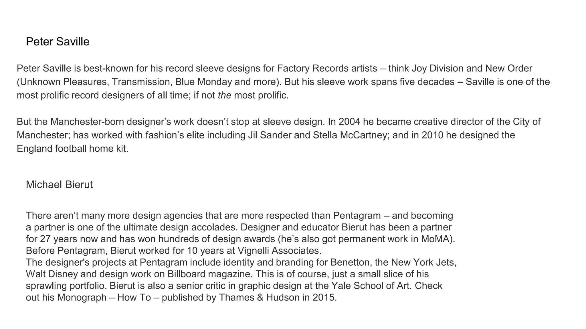 Peter Saville
Peter Saville is best-known for his record sleeve designs for Factory Records artists – think Joy Division and New Order
(Unknown Pleasures, Transmission, Blue Monday and more). But his sleeve work spans five decades – Saville is one of the
most prolific record designers of all time; if not the most prolific.
But the Manchester-born designer’s work doesn’t stop at sleeve design. In 2004 he became creative director of the City of
Manchester; has worked with fashion’s elite including Jil Sander and Stella McCartney; and in 2010 he designed the
England football home kit.
Michael Bierut
There aren’t many more design agencies that are more respected than Pentagram – and becoming
a partner is one of the ultimate design accolades. Designer and educator Bierut has been a partner
for 27 years now and has won hundreds of design awards (he’s also got permanent work in MoMA).
Before Pentagram, Bierut worked for 10 years at Vignelli Associates.
The designer's projects at Pentagram include identity and branding for Benetton, the New York Jets,
Walt Disney and design work on Billboard magazine. This is of course, just a small slice of his
sprawling portfolio. Bierut is also a senior critic in graphic design at the Yale School of Art. Check
out his Monograph – How To – published by Thames & Hudson in 2015.
 