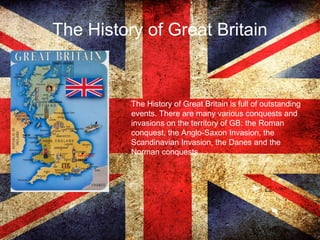 The History of Great Britain
The History of Great Britain is full of outstanding
events. There are many various conquests and
invasions on the territory of GB: the Roman
conquest, the Anglo-Saxon Invasion, the
Scandinavian Invasion, the Danes and the
Norman conquests.
 