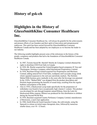 History of gsk-ch


Highlights in the History of
GlaxoSmithKline Consumer Healthcare
Inc.
GlaxoSmithKline Consumer Healthcare Inc. will always be grateful for the achievements
and pioneer efforts of our founders and their spirit of innovation and entrepreneurial
endeavour. This spirit has been carried forward by GlaxoSmithKline Consumer
Healthcare Canada and has been adopted by our employees as we become the leader in
our industry.

The following notable highlights present some of the milestones in the history of the
people, companies and products that led to the foundation of GlaxoSmithKline Consumer
Healthcare Canada.

   •   In 1907, Toronto-based Mr. Harold F Ritchie & Company Limited obtained the
       rights to distribute ENO Fruit Salts in Canada.
   •   In 1928, Mr. Ritchie acquired the United Kingdom based companies JC Eno and
       Thermogene, forming a company called International Proprietaries Limited.
   •   In 1938, Beecham Group Limited acquired Eno Proprietaries and Macleans
       Limited, adding antacid Eno's Fruit Salts, toothpaste and Lucozade energy drink
       which signaled expansion to the oral care and drinks markets. The Horlicks
       Malted Milk business grew markedly in the years after the beverage was patented.
       In the 1930's, "Malted Milk" was dropped from the product description and
       Horlicks began promoting the benefits of sound sleep, resulting from the regular
       bedtime consumption of the drink.
   •   Also in 1938, a blackcurrant syrup made specifically for the preparation of
       milkshakes was found to have exceptionally high vitamin C content. This product
       was developed for sale through hospitals named Ribena, from the Latin for
       blackcurrant Ribes negrum. Ribena was produced for free distribution to children
       during the Second World War.
   •   In 1939, Beecham acquired Country Perfumery Company Limited, manufactures
       of Brylcreem, a men's hair application.
   •   In 1960, Smith Kline & French launches Contac, the cold remedy, using the
       Spansule to release an initial major therapeutic dose, followed by numerous
       smaller doses, over 10 - 12 hours.
 