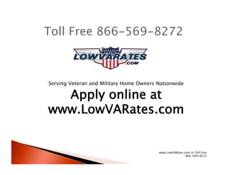 Toll Free 866-569-8272



Serving Veteran and Military Home Owners Nationwide

  Apply online at
www.LowVARates.com


                                         www.LowVARates.com or Toll Free
                                                         866-569-8272
 