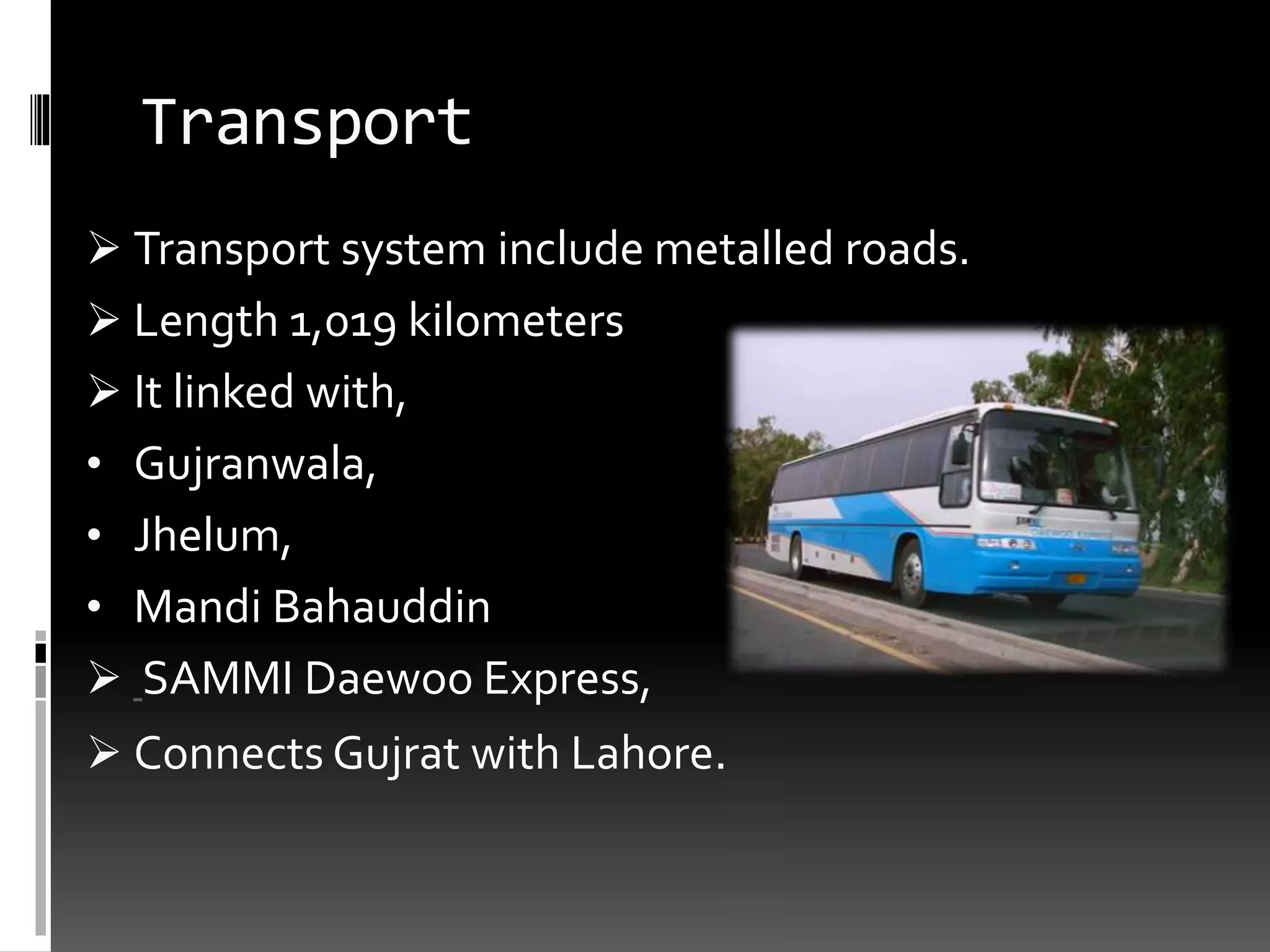 Transport
 Transport system include metalled roads.
 Length 1,019 kilometers
 It linked with,
• Gujranwala,
• Jhelum,
• Mandi Bahauddin
 SAMMI Daewoo Express,
 Connects Gujrat with Lahore.
 