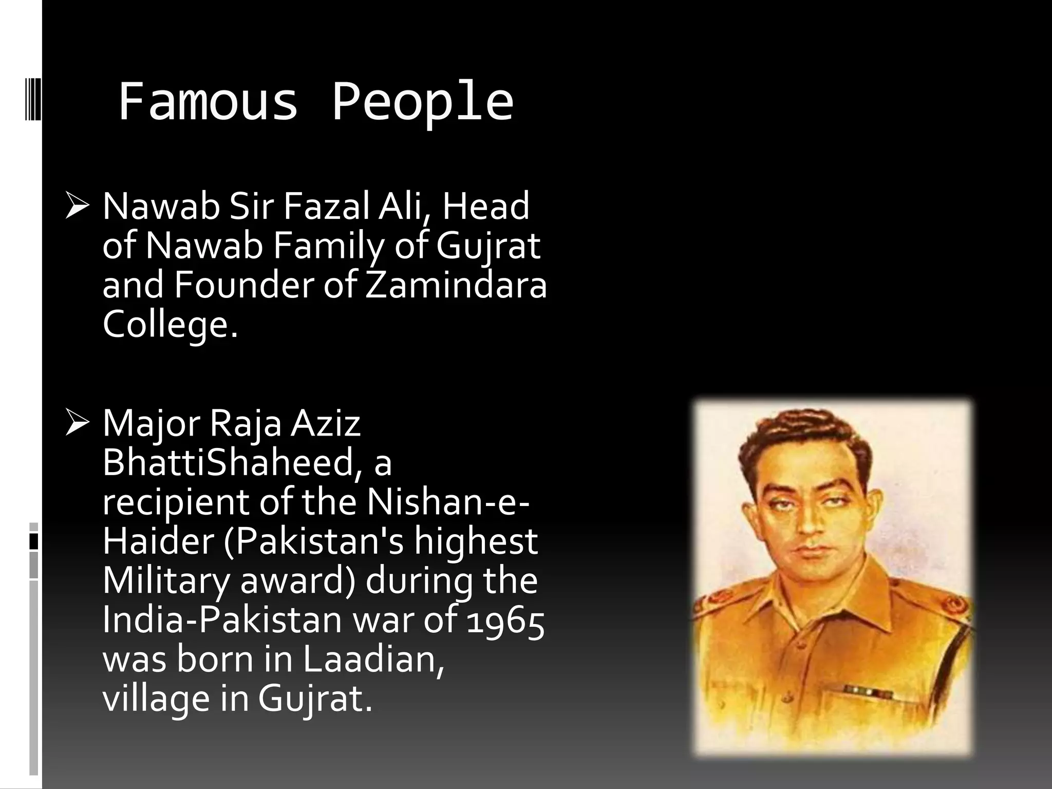 Famous People
 Nawab Sir Fazal Ali, Head
of Nawab Family of Gujrat
and Founder of Zamindara
College.
 Major Raja Aziz
BhattiShaheed, a
recipient of the Nishan-e-
Haider (Pakistan's highest
Military award) during the
India-Pakistan war of 1965
was born in Laadian,
village in Gujrat.
 