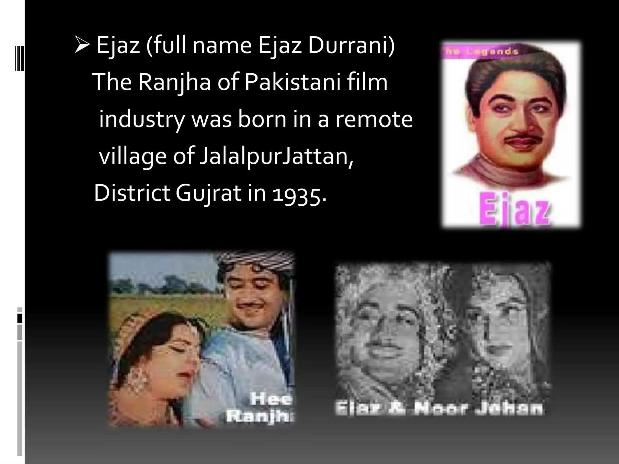  Ejaz (full name Ejaz Durrani)
The Ranjha of Pakistani film
industry was born in a remote
village of JalalpurJattan,
District Gujrat in 1935.
 
