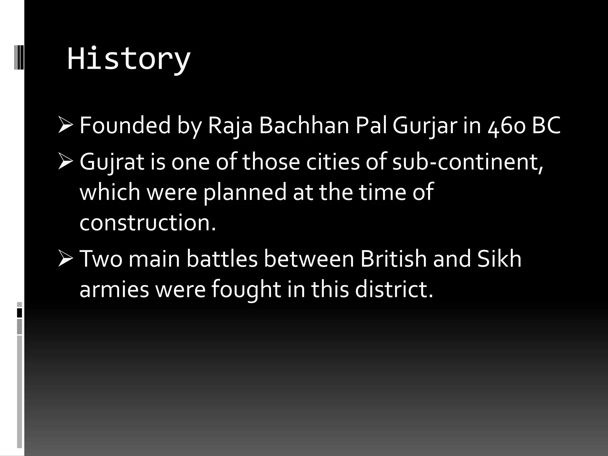 History
 Founded by Raja Bachhan Pal Gurjar in 460 BC
 Gujrat is one of those cities of sub-continent,
which were planned at the time of
construction.
 Two main battles between British and Sikh
armies were fought in this district.
 