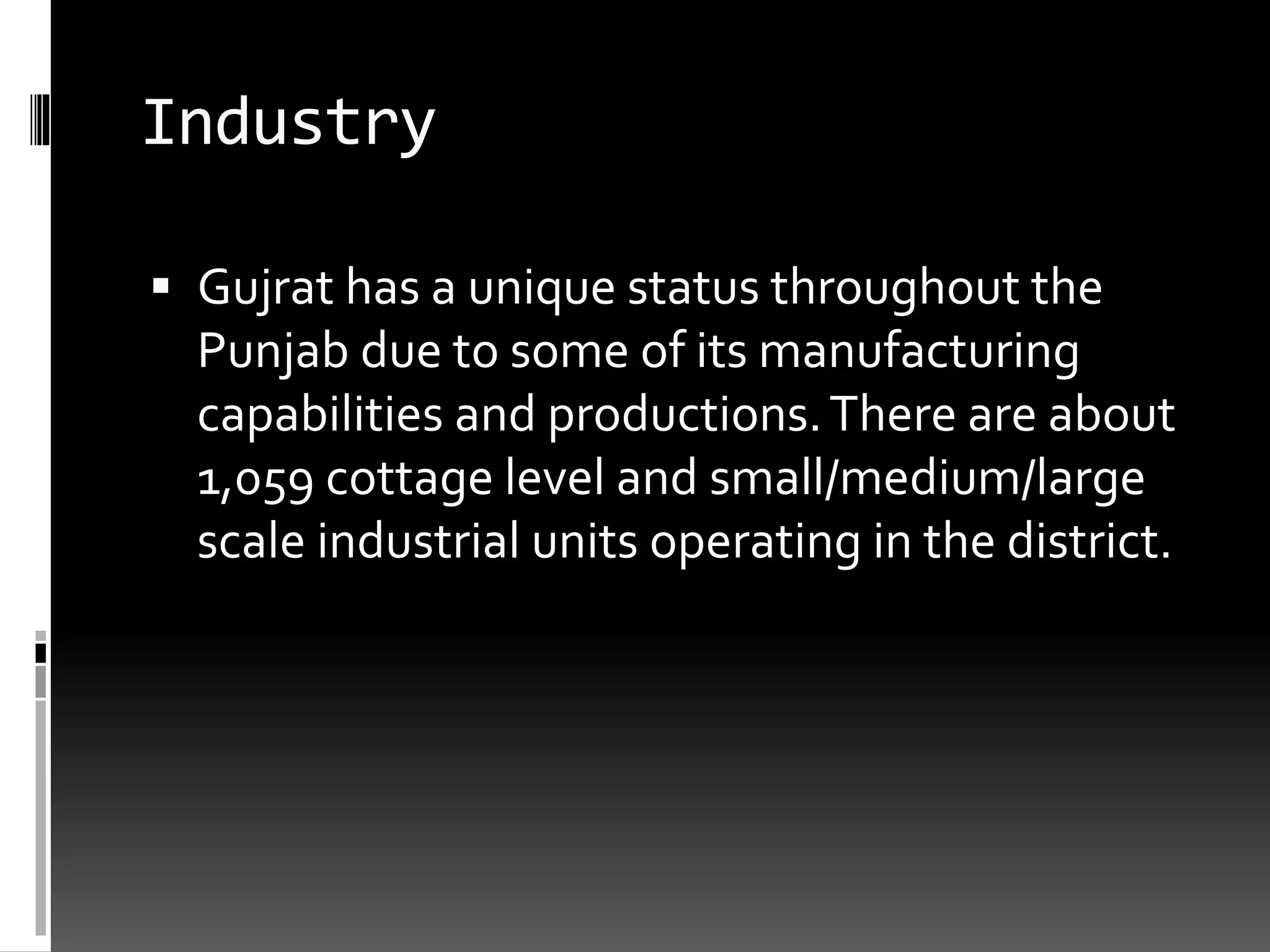 Industry
 Gujrat has a unique status throughout the
Punjab due to some of its manufacturing
capabilities and productions.There are about
1,059 cottage level and small/medium/large
scale industrial units operating in the district.
 